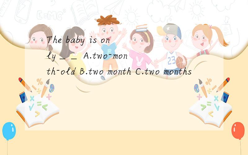 The baby is only＿＿ A.two-month-old B.two month C.two months