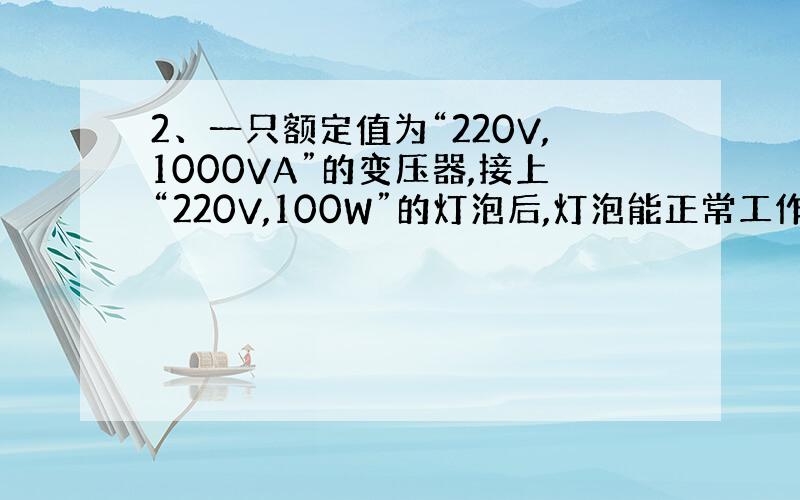 2、一只额定值为“220V,1000VA”的变压器,接上“220V,100W”的灯泡后,灯泡能正常工作吗?（ ） 100