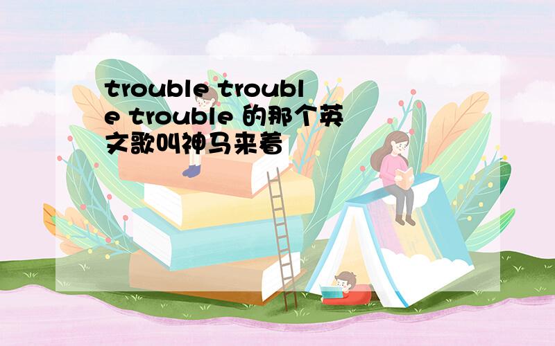 trouble trouble trouble 的那个英文歌叫神马来着