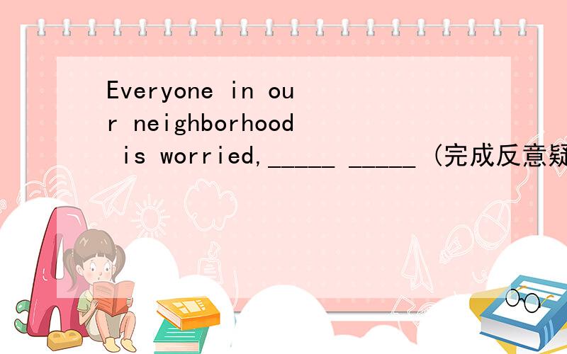 Everyone in our neighborhood is worried,_____ _____ (完成反意疑问句