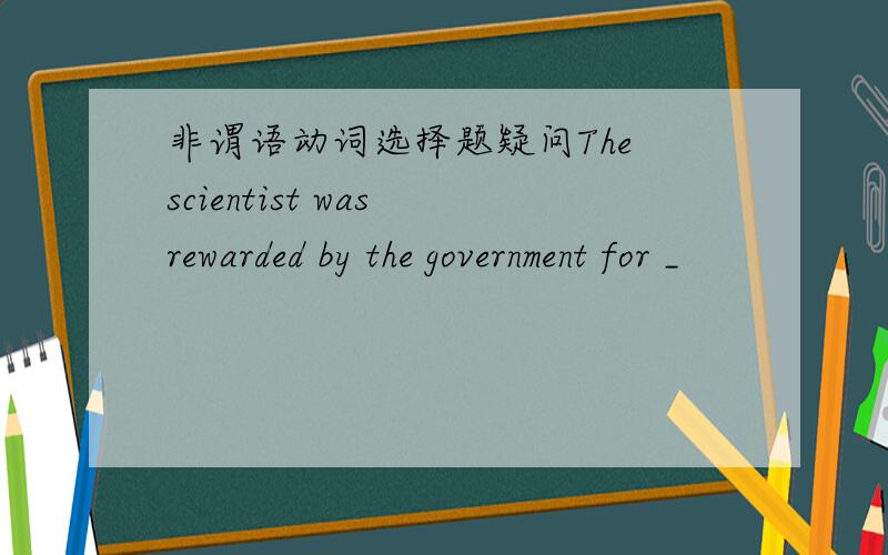 非谓语动词选择题疑问The scientist was rewarded by the government for _