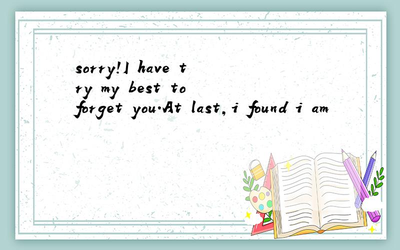 sorry!I have try my best to forget you.At last,i found i am