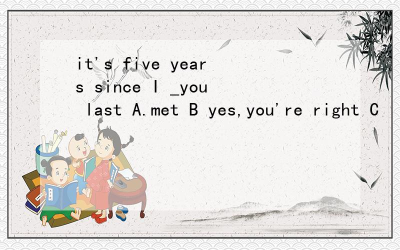 it's five years since I _you last A.met B yes,you're right C