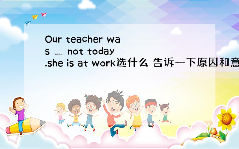 Our teacher was ＿ not today .she is at work选什么 告诉一下原因和意思