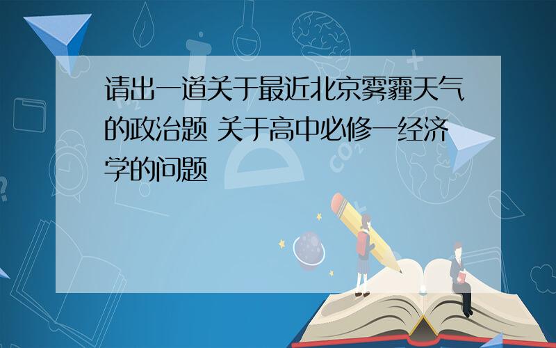 请出一道关于最近北京雾霾天气的政治题 关于高中必修一经济学的问题