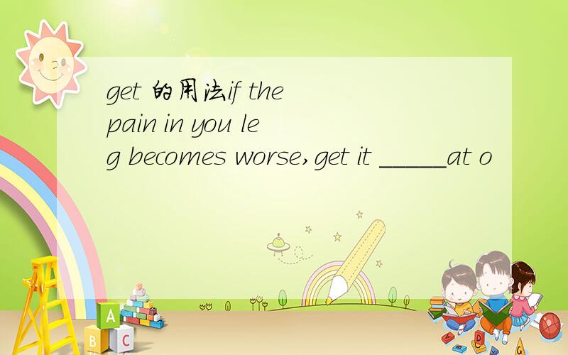 get 的用法if the pain in you leg becomes worse,get it _____at o