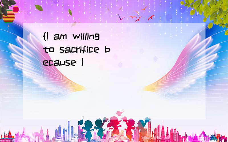 {I am willing to sacrifice because I