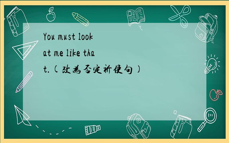 You must look at me like that.(改为否定祈使句)