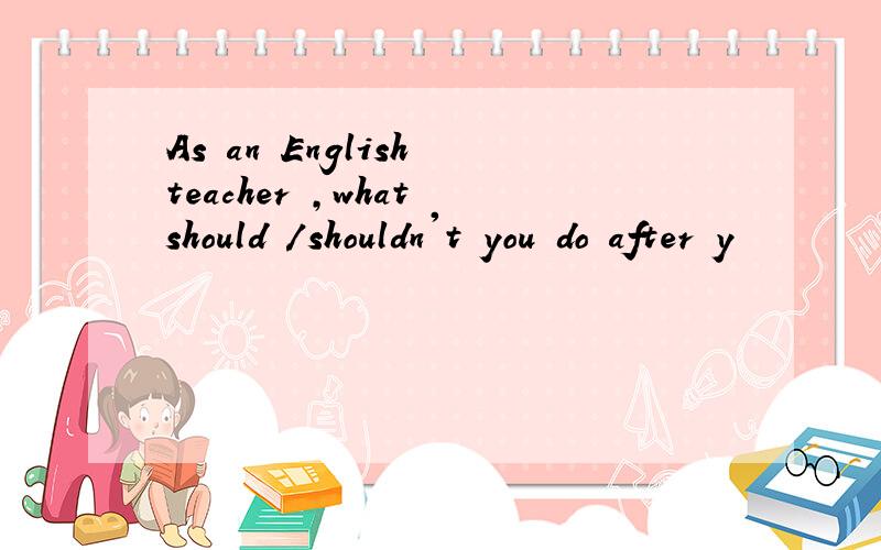 As an English teacher ,what should /shouldn't you do after y