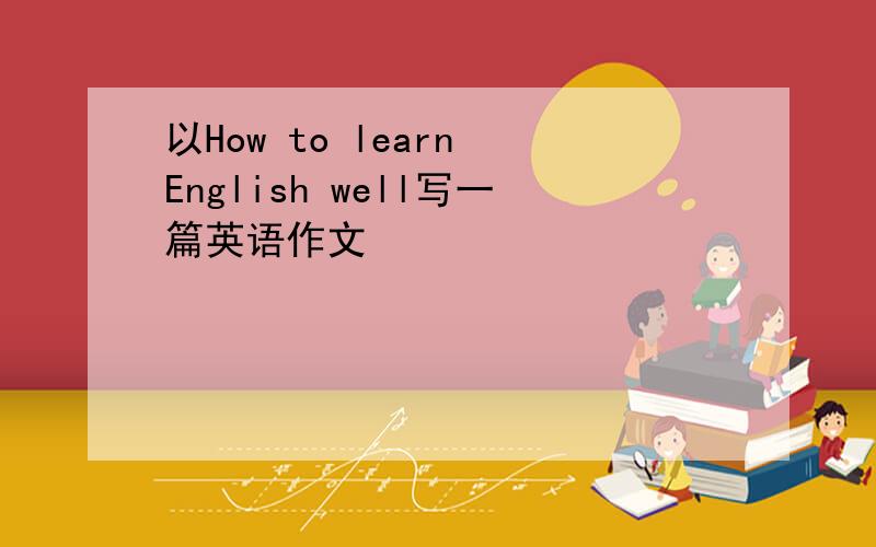 以How to learn English well写一篇英语作文