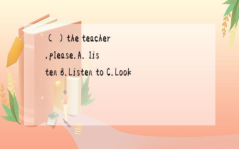 ()the teacher ,please.A. listen B.Listen to C.Look