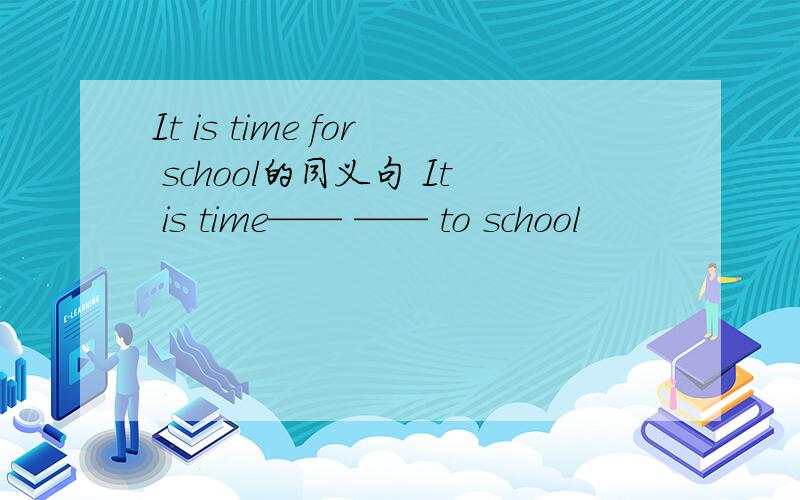 It is time for school的同义句 It is time—— —— to school