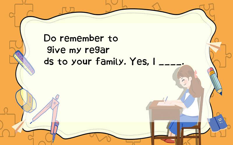 Do remember to give my regards to your family. Yes, I ____.