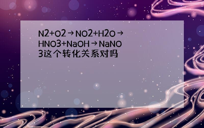 N2+O2→NO2+H2O→HNO3+NaOH→NaNO3这个转化关系对吗