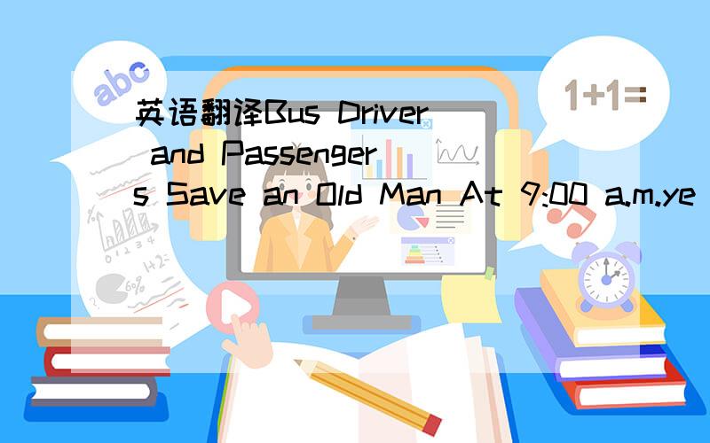 英语翻译Bus Driver and Passengers Save an Old Man At 9:00 a.m.ye