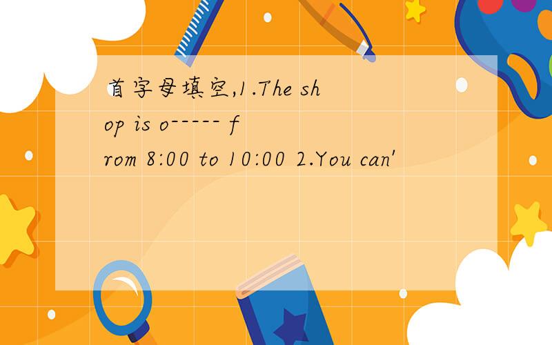 首字母填空,1.The shop is o----- from 8:00 to 10:00 2.You can'
