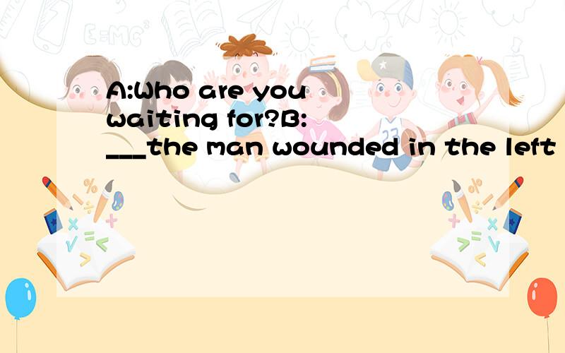 A:Who are you waiting for?B:___the man wounded in the left l