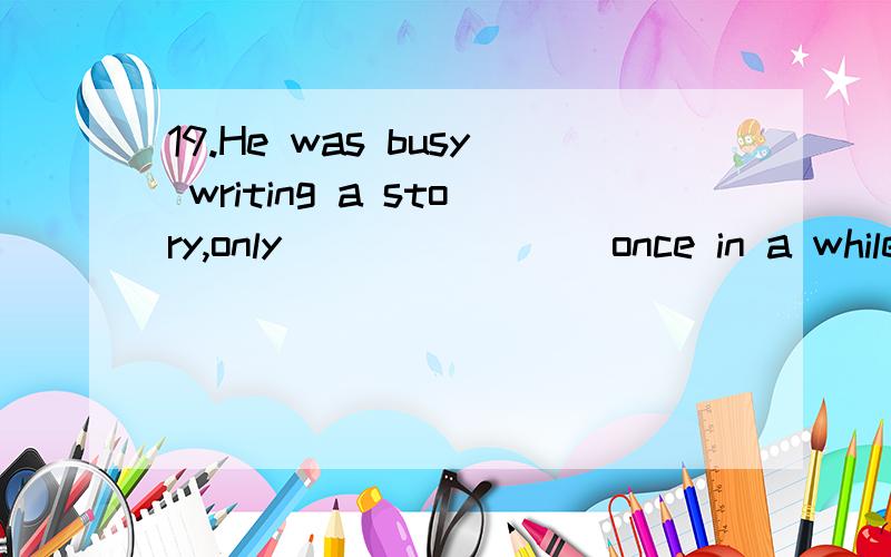 19.He was busy writing a story,only _______ once in a while
