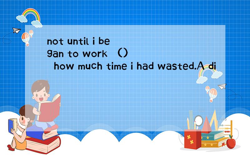 not until i began to work （）　how much time i had wasted.A di