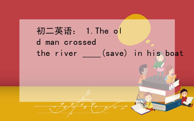 初二英语： 1.The old man crossed the river ____(save) in his boat