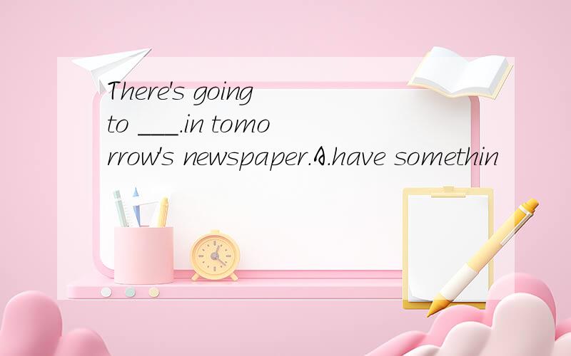 There's going to ___.in tomorrow's newspaper.A.have somethin
