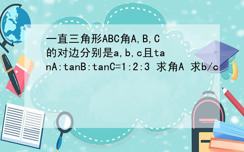 一直三角形ABC角A,B,C的对边分别是a,b,c且tanA:tanB:tanC=1:2:3 求角A 求b/c