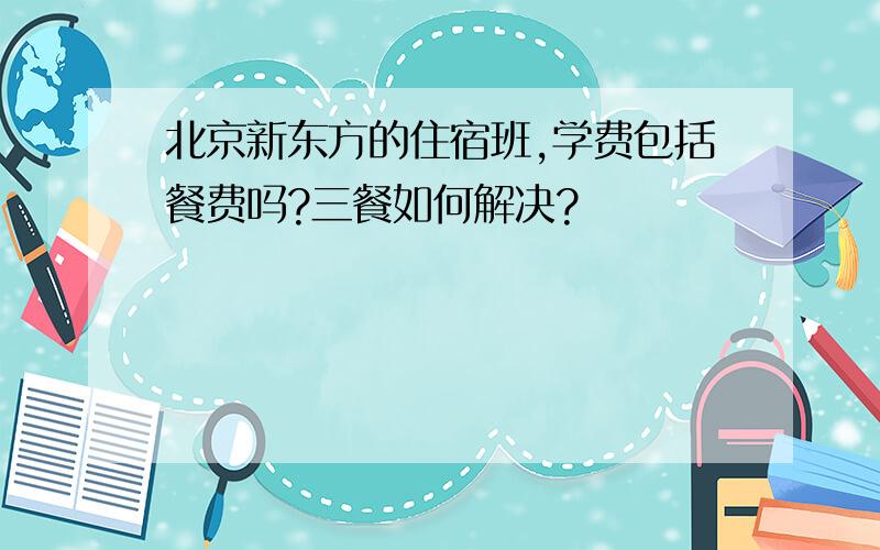 北京新东方的住宿班,学费包括餐费吗?三餐如何解决?