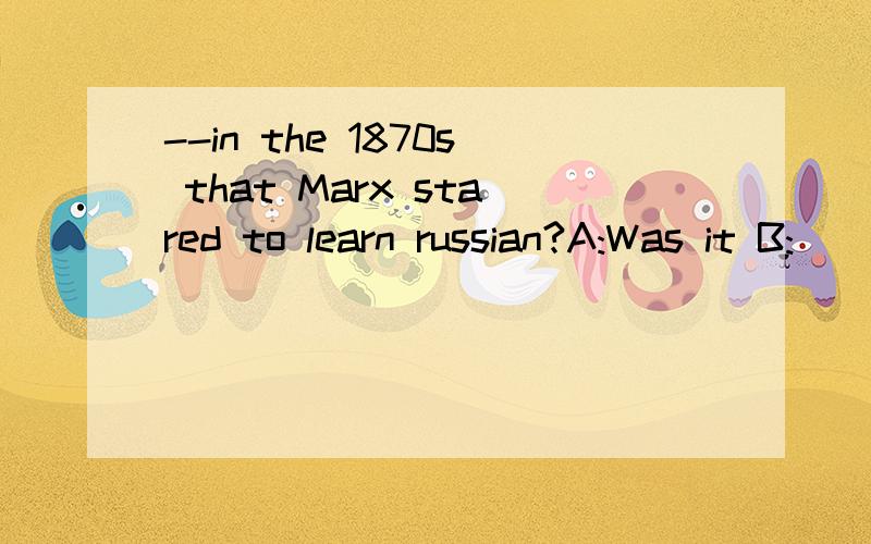 --in the 1870s that Marx stared to learn russian?A:Was it B: