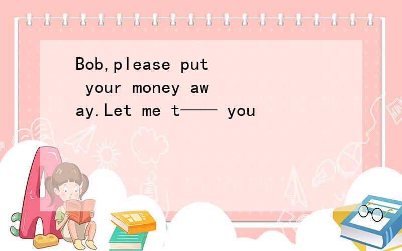 Bob,please put your money away.Let me t—— you