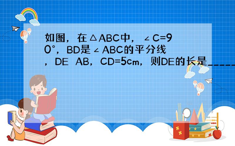 如图，在△ABC中，∠C=90°，BD是∠ABC的平分线，DE⊥AB，CD=5cm，则DE的长是______．