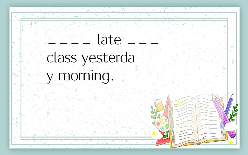____ late ___ class yesterday morning.