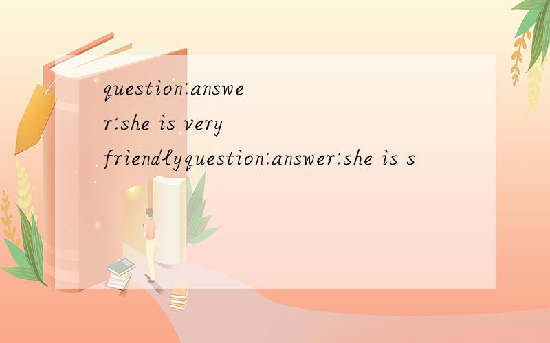 question:answer:she is very friendlyquestion:answer:she is s