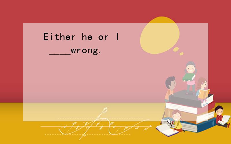 Either he or I ____wrong.