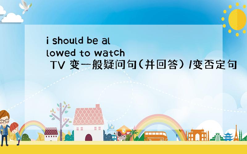 i should be allowed to watch TV 变一般疑问句(并回答) /变否定句