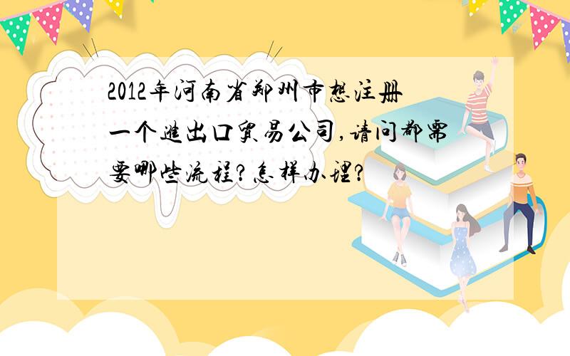 2012年河南省郑州市想注册一个进出口贸易公司,请问都需要哪些流程?怎样办理?