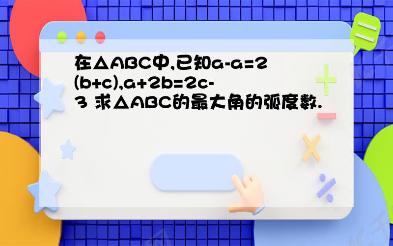 在△ABC中,已知a-a=2(b+c),a+2b=2c-3 求△ABC的最大角的弧度数.