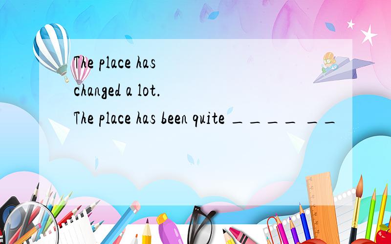 The place has changed a lot.The place has been quite ____ __