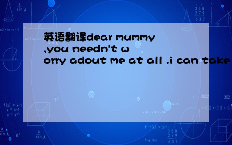 英语翻译dear mummy,you needn't worry adout me at all .i can take