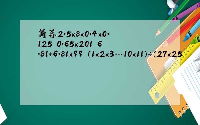 简算2.5×8×0.4×0.125 0.65×201 6.81+6.81×99 （1×2×3…10×11）÷（27×25