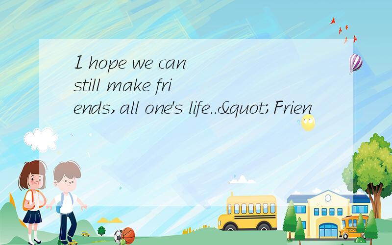 I hope we can still make friends,all one's life.."Frien