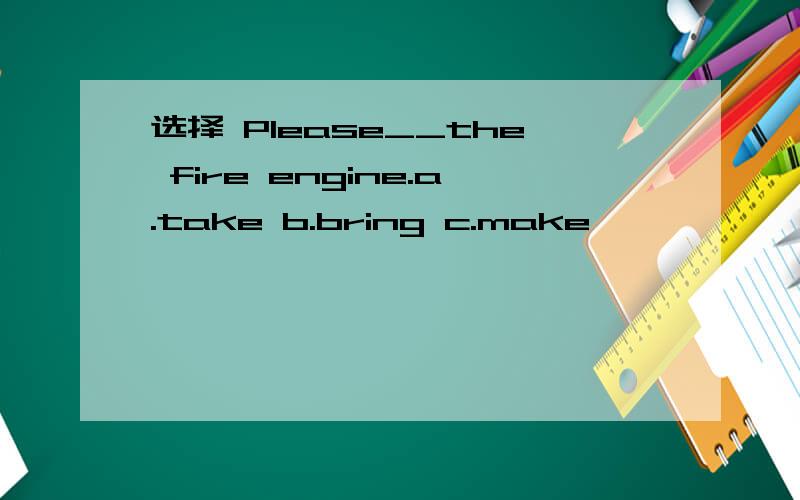 选择 Please__the fire engine.a.take b.bring c.make