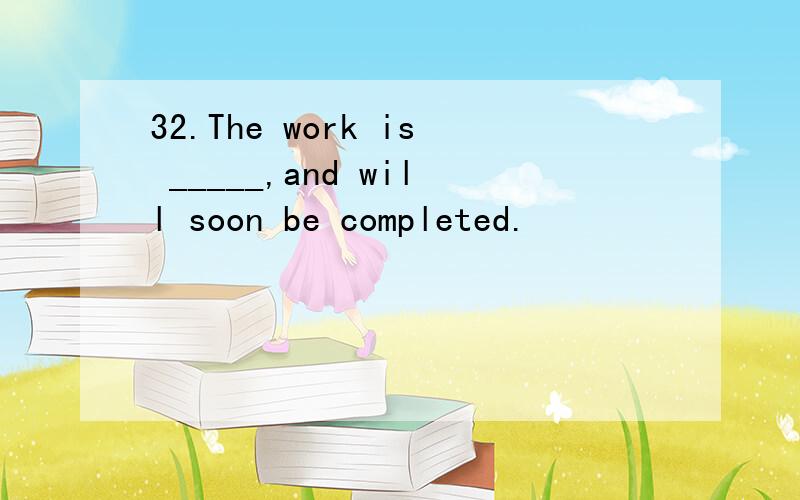 32.The work is _____,and will soon be completed.