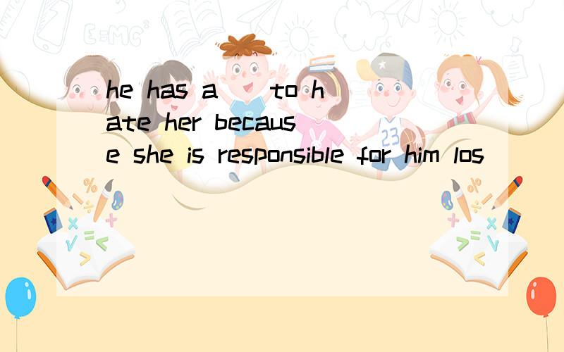 he has a__to hate her because she is responsible for him los