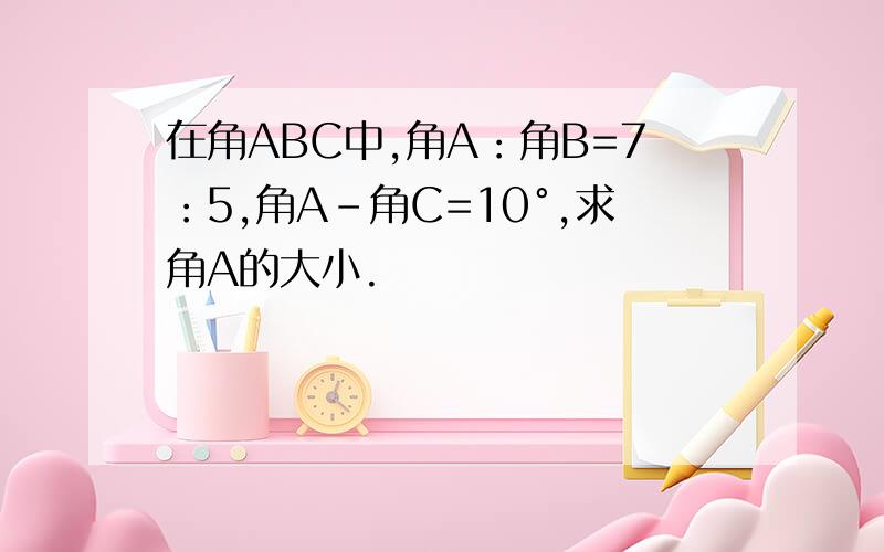 在角ABC中,角A：角B=7：5,角A-角C=10°,求角A的大小.