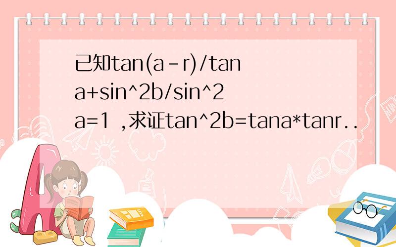 已知tan(a-r)/tana+sin^2b/sin^2a=1 ,求证tan^2b=tana*tanr..
