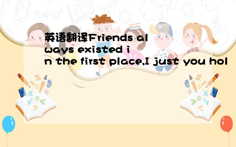 英语翻译Friends always existed in the first place,I just you hol