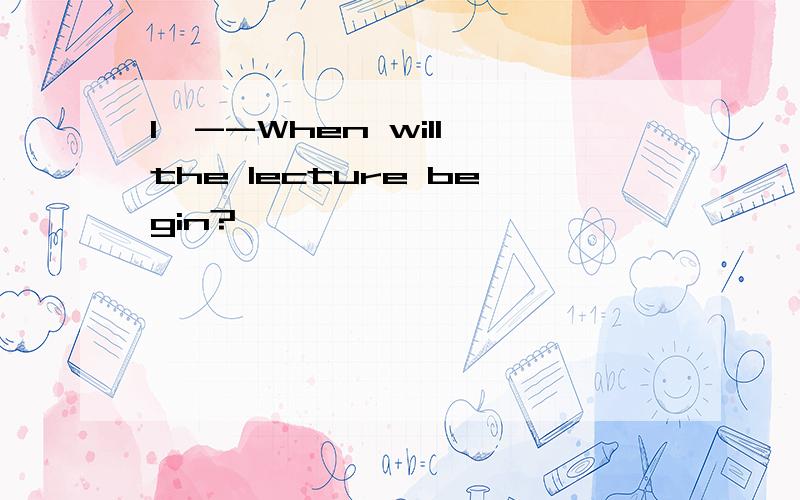 1,--When will the lecture begin?