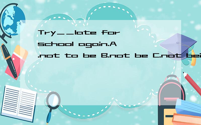 Try＿＿late for school again.A.not to be B.not be C.not being