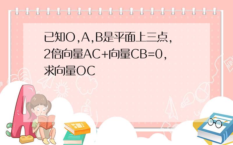 已知O,A,B是平面上三点,2倍向量AC+向量CB=0,求向量OC