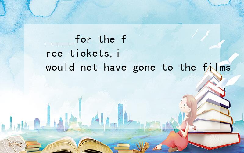 _____for the free tickets,i would not have gone to the films